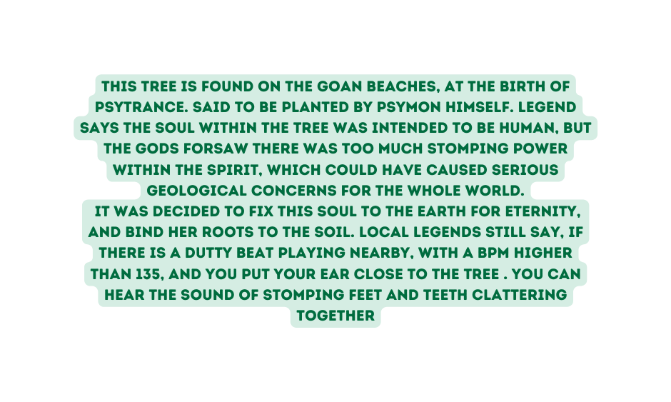 This tree is found on the goan beaches at the birth of psytrance Said to be planted by psymon himself Legend says the soul within the tree was intended to be human but the gods forsaw there was too much stomping power within the spirit which could have caused serious geological concerns for the whole world It was decided to fix this soul to the earth for eternity and bind her roots to the soil Local legends still say if there is a dutty beat playing nearby with a bpm higher than 135 and you put your ear close to the tree You can hear the sound of stomping feet and teeth clattering together